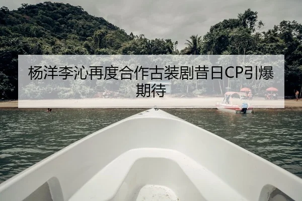杨洋李沁再度合作古装剧昔日CP引爆期待
